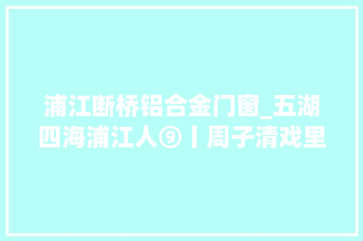 浦江断桥铝合金门窗_五湖四海浦江人⑨丨周子清戏里人生道不尽的乡情