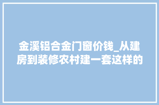 金溪铝合金门窗价钱_从建房到装修农村建一套这样的别墅到底需要若干钱