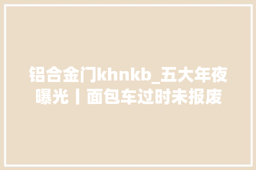 铝合金门khnkb_五大年夜曝光丨面包车过时未报废