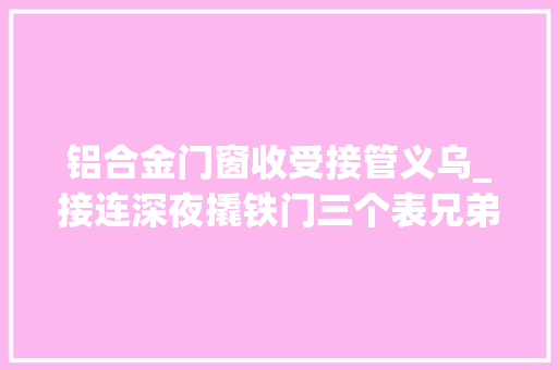 铝合金门窗收受接管义乌_接连深夜撬铁门三个表兄弟工地捡废品陷囹圄