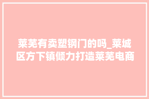 莱芜有卖塑钢门的吗_莱城区方下镇倾力打造莱芜电商第一镇 实木门