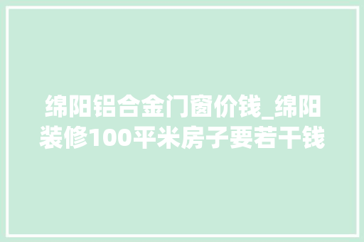 绵阳铝合金门窗价钱_绵阳装修100平米房子要若干钱绵阳100平米装修预算全包半包