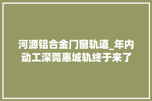 河源铝合金门窗轨道_年内动工深莞惠城轨终于来了