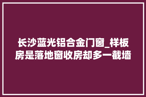 长沙蓝光铝合金门窗_样板房是落地窗收房却多一截墙业主质疑蓝光雍锦半岛涉嫌虚假宣传