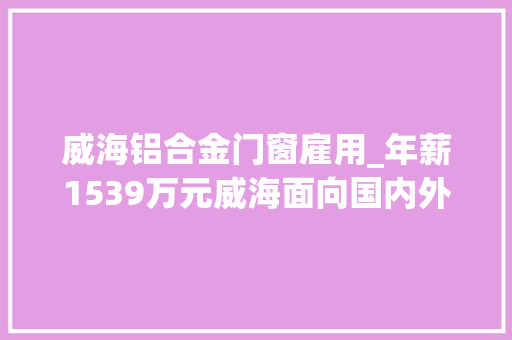 威海铝合金门窗雇用_年薪1539万元威海面向国内外招聘19名招商大年夜使