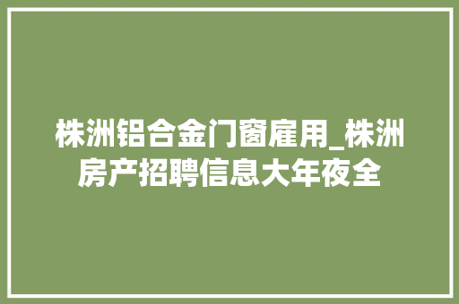 株洲铝合金门窗雇用_株洲房产招聘信息大年夜全