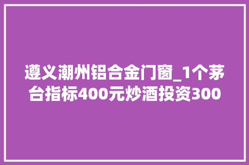 遵义潮州铝合金门窗_1个茅台指标400元炒酒投资3000万豪饮为何变豪赌