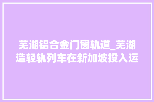 芜湖铝合金门窗轨道_芜湖造轻轨列车在新加坡投入运营