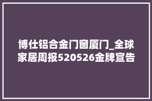 博仕铝合金门窗厦门_全球家居周报520526金牌宣告原木芯板新品索菲亚首创24小时营业模式博仕门窗北京美术馆开业