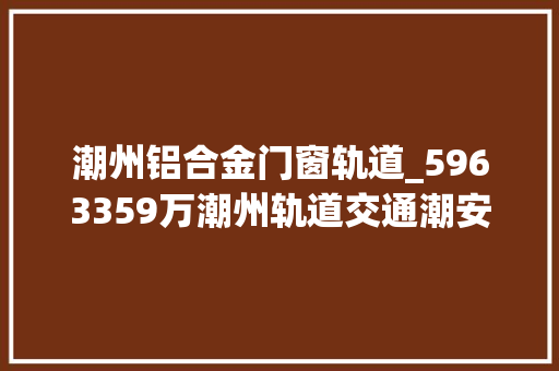 潮州铝合金门窗轨道_5963359万潮州轨道交通潮安段交通枢纽配套举动办法工程改建批复