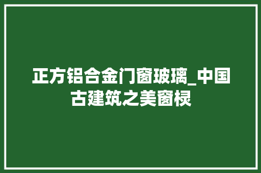 正方铝合金门窗玻璃_中国古建筑之美窗棂 玻璃门