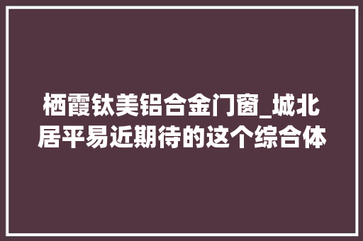 栖霞钛美铝合金门窗_城北居平易近期待的这个综合体岁尾开业还有
