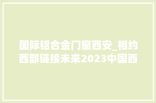 国际铝合金门窗西安_相约西部链接未来2023中国西安铝门窗幕墙博览会开幕 玻璃门
