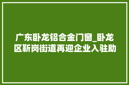 广东卧龙铝合金门窗_卧龙区靳岗街道再迎企业入驻助力辖区经济更上一层楼