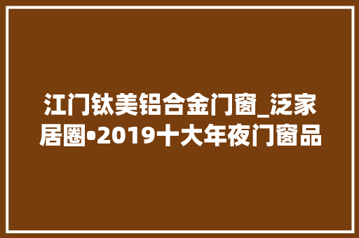 江门钛美铝合金门窗_泛家居圈•2019十大年夜门窗品牌评选