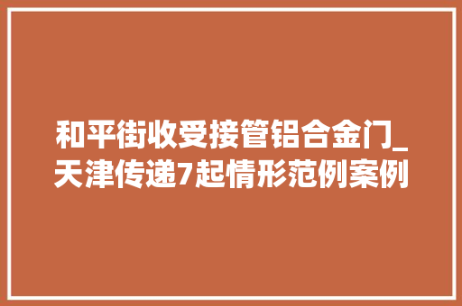 和平街收受接管铝合金门_天津传递7起情形范例案例2起被依法移送公安机关