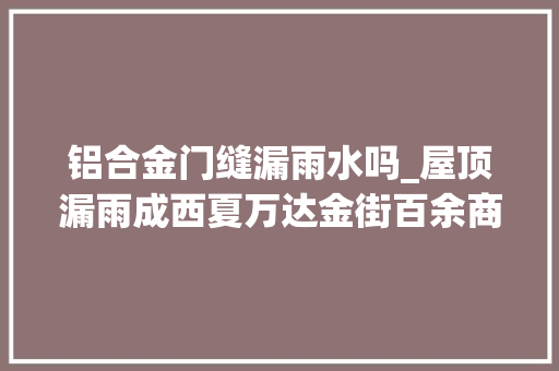 铝合金门缝漏雨水吗_屋顶漏雨成西夏万达金街百余商户芥蒂多部门加快推进屋面防水维修