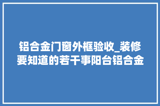 铝合金门窗外框验收_装修要知道的若干事阳台铝合金门窗安装验收容意事项