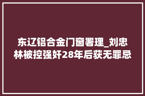 东辽铝合金门窗署理_刘忠林被控强奸28年后获无罪忌讳接触女性整怕了