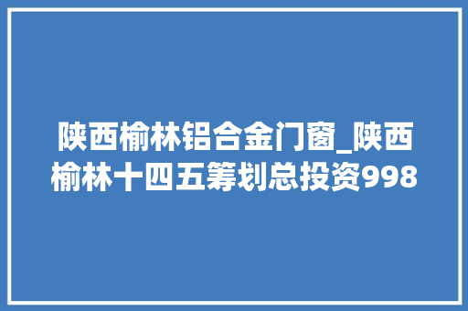 陕西榆林铝合金门窗_陕西榆林十四五筹划总投资9989亿元含精细化工煤矿电厂等项目打造万亿级能化家当集群