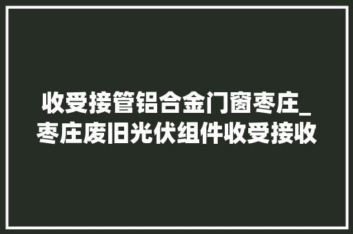 收受接管铝合金门窗枣庄_枣庄废旧光伏组件收受接收