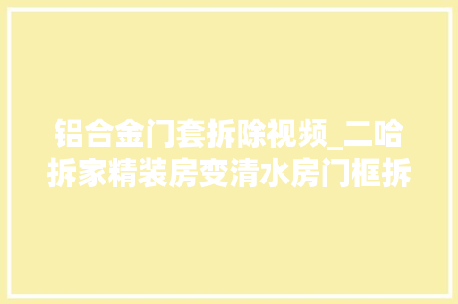 铝合金门套拆除视频_二哈拆家精装房变清水房门框拆开大年夜窟窿