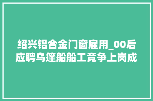 绍兴铝合金门窗雇用_00后应聘乌篷船船工竞争上岗成水乡新气象