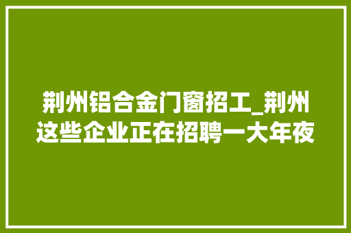 荆州铝合金门窗招工_荆州这些企业正在招聘一大年夜波岗位来袭