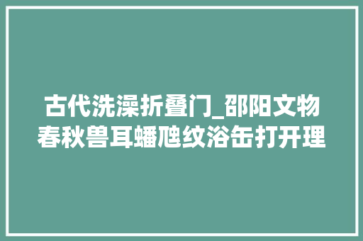 古代洗澡折叠门_邵阳文物春秋兽耳蟠虺纹浴缶打开理解古代洗澡文化的窗口