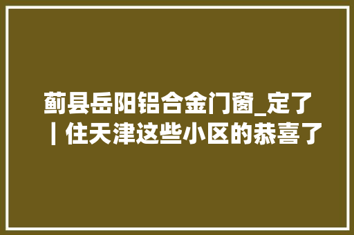 蓟县岳阳铝合金门窗_定了｜住天津这些小区的恭喜了今年更新改造