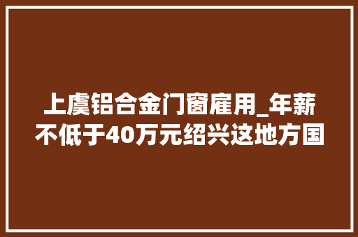 上虞铝合金门窗雇用_年薪不低于40万元绍兴这地方国企招聘了