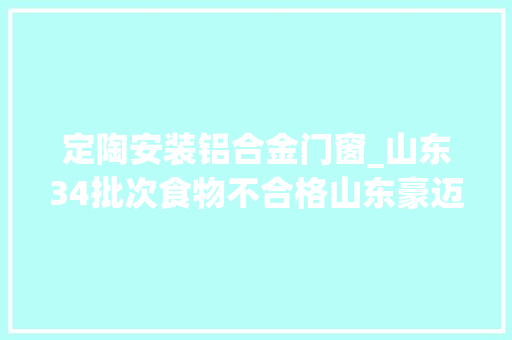 定陶安装铝合金门窗_山东34批次食物不合格山东豪迈食物青岛晨旭食物上黑榜