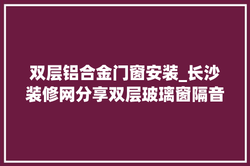 双层铝合金门窗安装_长沙装修网分享双层玻璃窗隔音效果若何安装方法须谨记