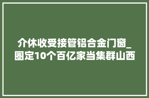 介休收受接管铝合金门窗_圈定10个百亿家当集群山西本钱重镇介休按下家当进级快进键
