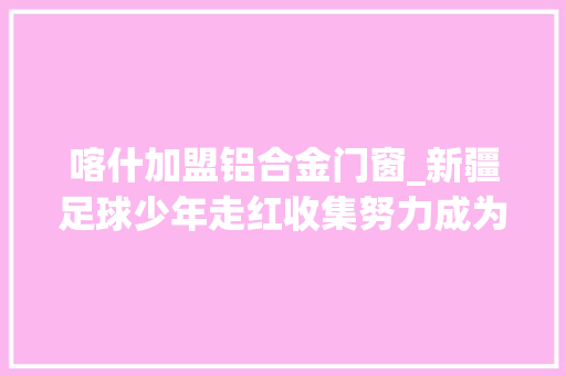喀什加盟铝合金门窗_新疆足球少年走红收集努力成为一名职业运动员