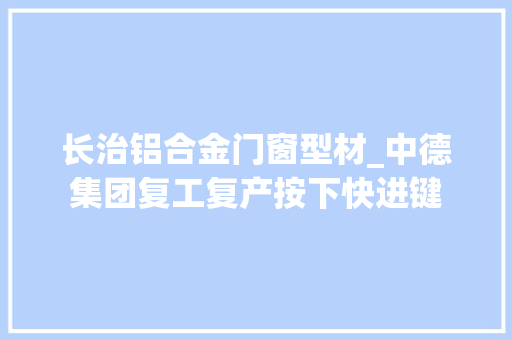 长治铝合金门窗型材_中德集团复工复产按下快进键