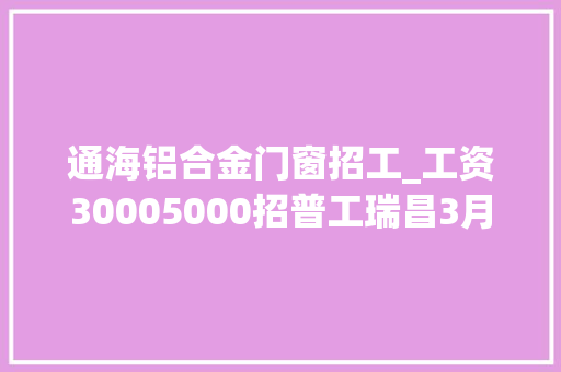 通海铝合金门窗招工_工资30005000招普工瑞昌3月27日最新招聘求职寻人寻物便平易近信息汇总 折叠门