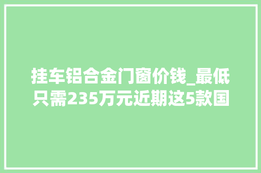 挂车铝合金门窗价钱_最低只需235万元近期这5款国五牵引车都在降价