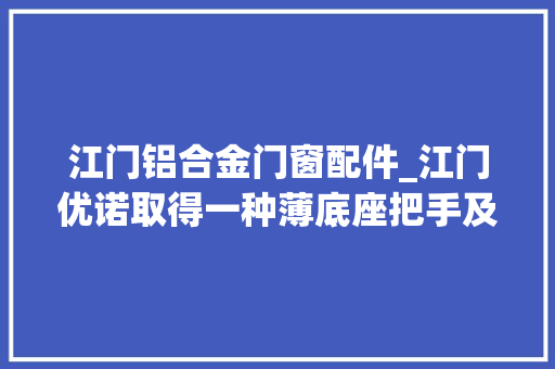 江门铝合金门窗配件_江门优诺取得一种薄底座把手及运用其的门窗专利解决现有的把手底座需增厚安装定位钢珠从而增加成本的问题