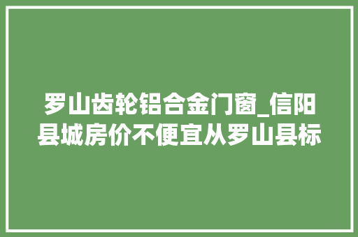 罗山齿轮铝合金门窗_信阳县城房价不便宜从罗山县标杆级楼盘桃李春风说起图