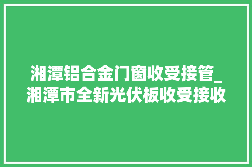 湘潭铝合金门窗收受接管_湘潭市全新光伏板收受接收