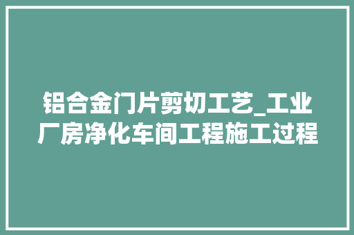 铝合金门片剪切工艺_工业厂房净化车间工程施工过程详解