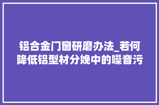 铝合金门窗研磨办法_若何降低铝型材分娩中的噪音污染
