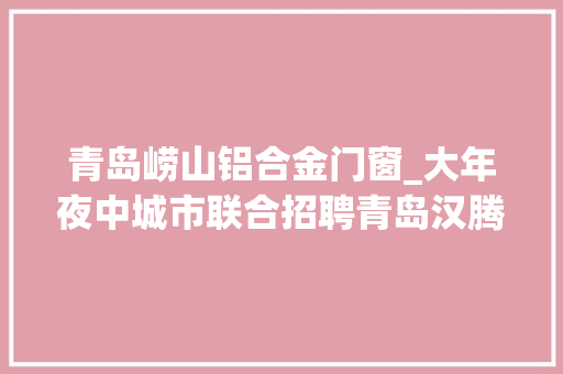 青岛崂山铝合金门窗_大年夜中城市联合招聘青岛汉腾工程技能有限公司