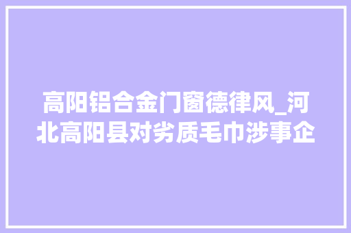 高阳铝合金门窗德律风_河北高阳县对劣质毛巾涉事企业连夜查封问题产品封存涉事人员全部控制