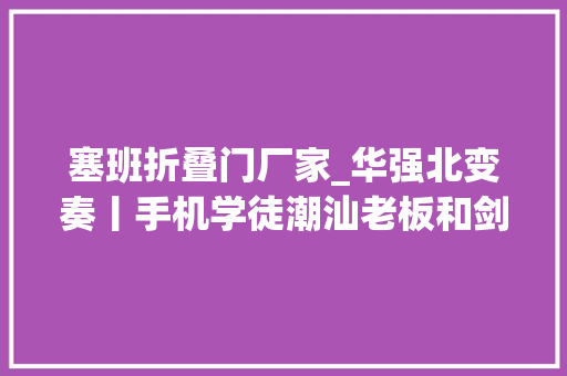 塞班折叠门厂家_华强北变奏丨手机学徒潮汕老板和剑桥工程师的命运路口
