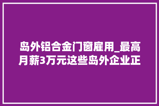 岛外铝合金门窗雇用_最高月薪3万元这些岛外企业正在招聘