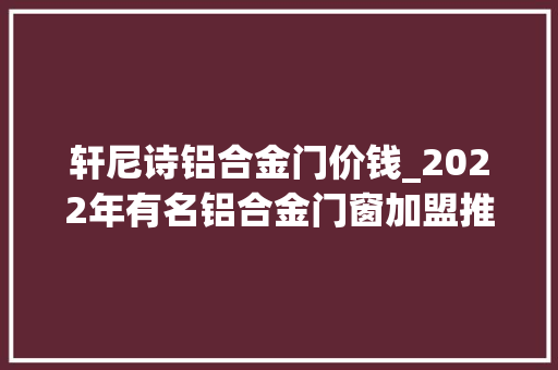 轩尼诗铝合金门价钱_2022年有名铝合金门窗加盟推荐