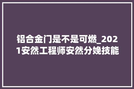 铝合金门是不是可燃_2021安然工程师安然分娩技能根本考前猜测真题常识点