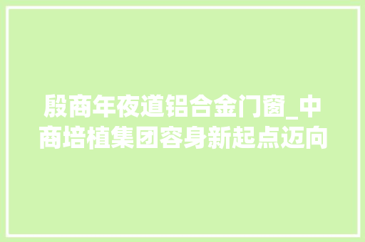 殷商年夜道铝合金门窗_中商培植集团容身新起点迈向新征程创造新辉煌